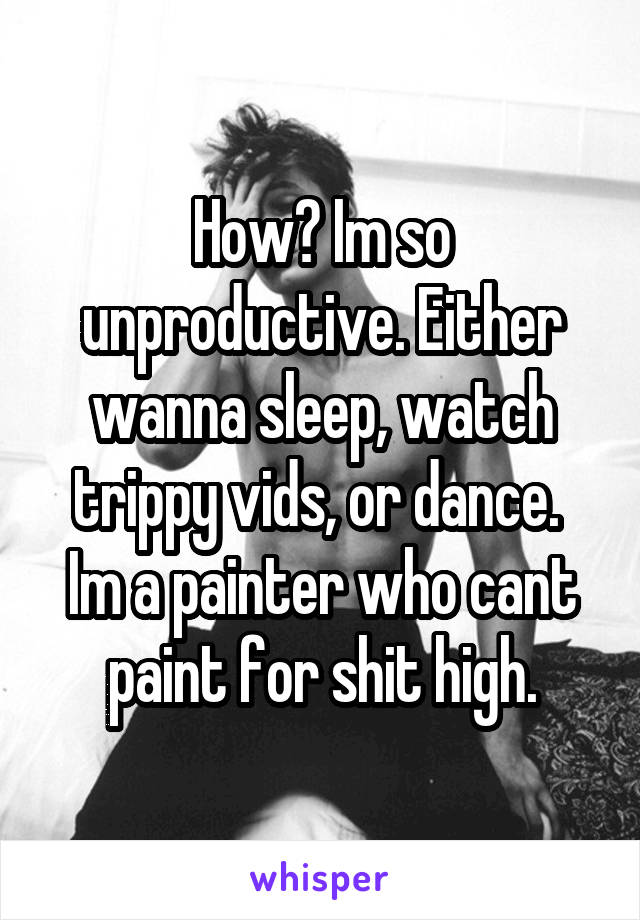 How? Im so unproductive. Either wanna sleep, watch trippy vids, or dance. 
Im a painter who cant paint for shit high.