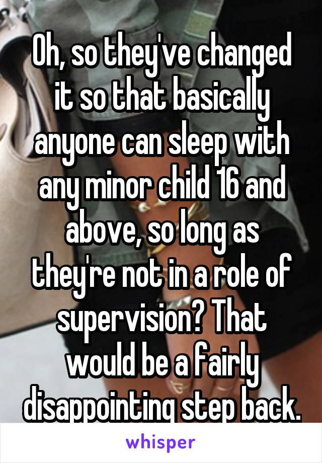 Oh, so they've changed it so that basically anyone can sleep with any minor child 16 and above, so long as they're not in a role of supervision? That would be a fairly disappointing step back.