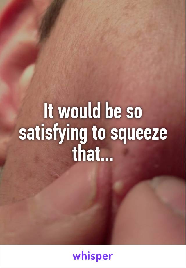 It would be so satisfying to squeeze that...