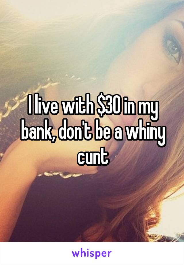 I live with $30 in my bank, don't be a whiny cunt