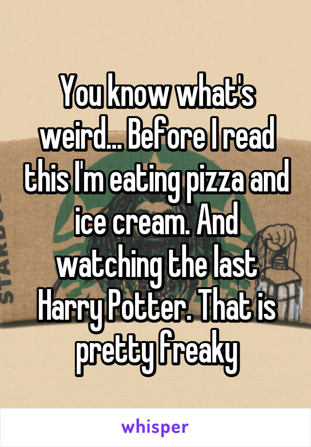 You know what's weird... Before I read this I'm eating pizza and ice cream. And watching the last Harry Potter. That is pretty freaky