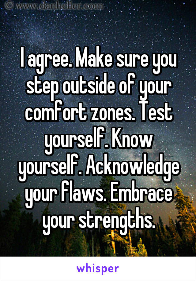 I agree. Make sure you step outside of your comfort zones. Test yourself. Know yourself. Acknowledge your flaws. Embrace your strengths.