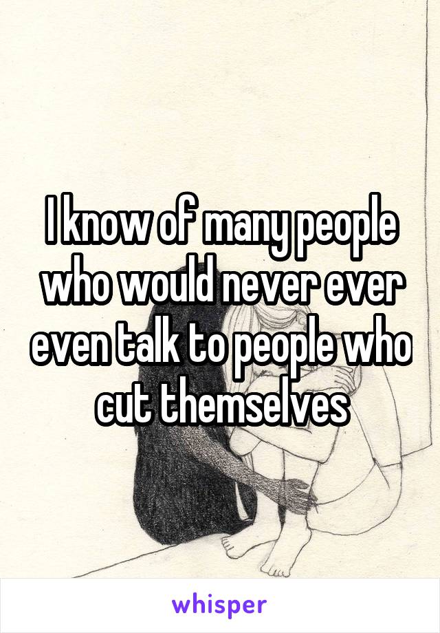 I know of many people who would never ever even talk to people who cut themselves