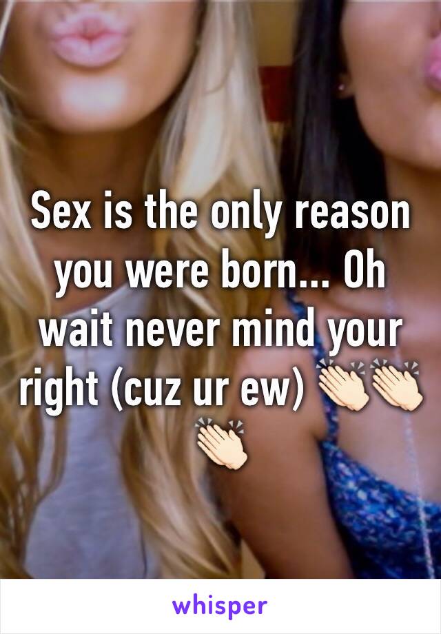 Sex is the only reason you were born... Oh wait never mind your right (cuz ur ew) 👏🏻👏🏻👏🏻