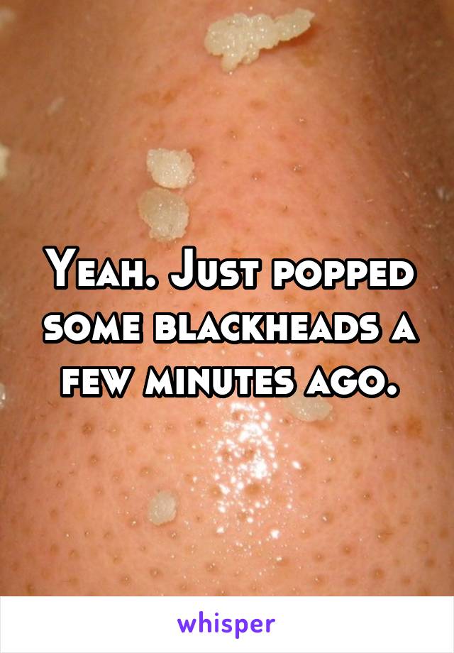 Yeah. Just popped some blackheads a few minutes ago.