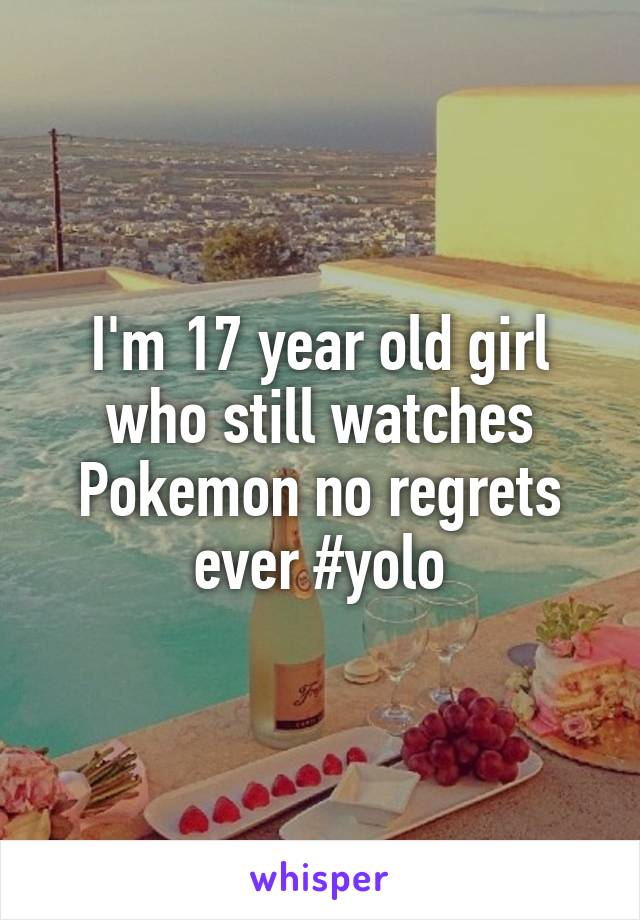 I'm 17 year old girl who still watches Pokemon no regrets ever #yolo