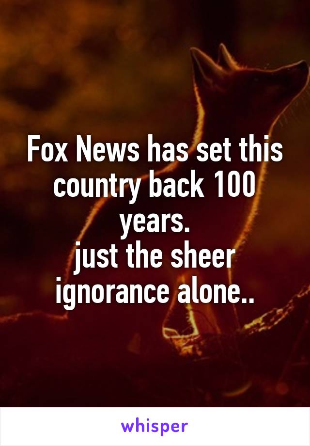 Fox News has set this country back 100 years.
just the sheer ignorance alone..