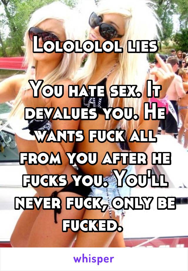 Lolololol lies

You hate sex. It devalues you. He wants fuck all from you after he fucks you. You'll never fuck, only be fucked. 