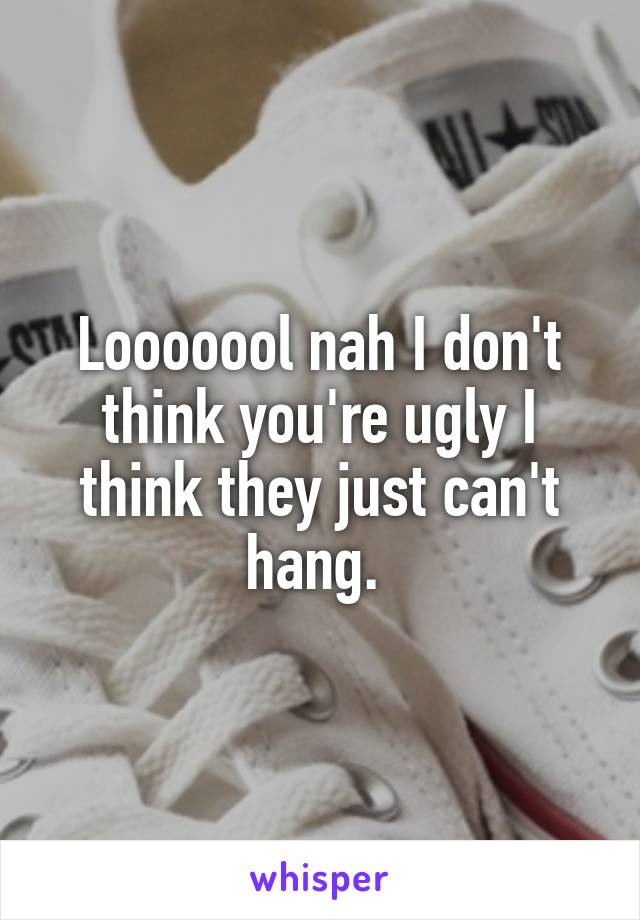 Looooool nah I don't think you're ugly I think they just can't hang. 