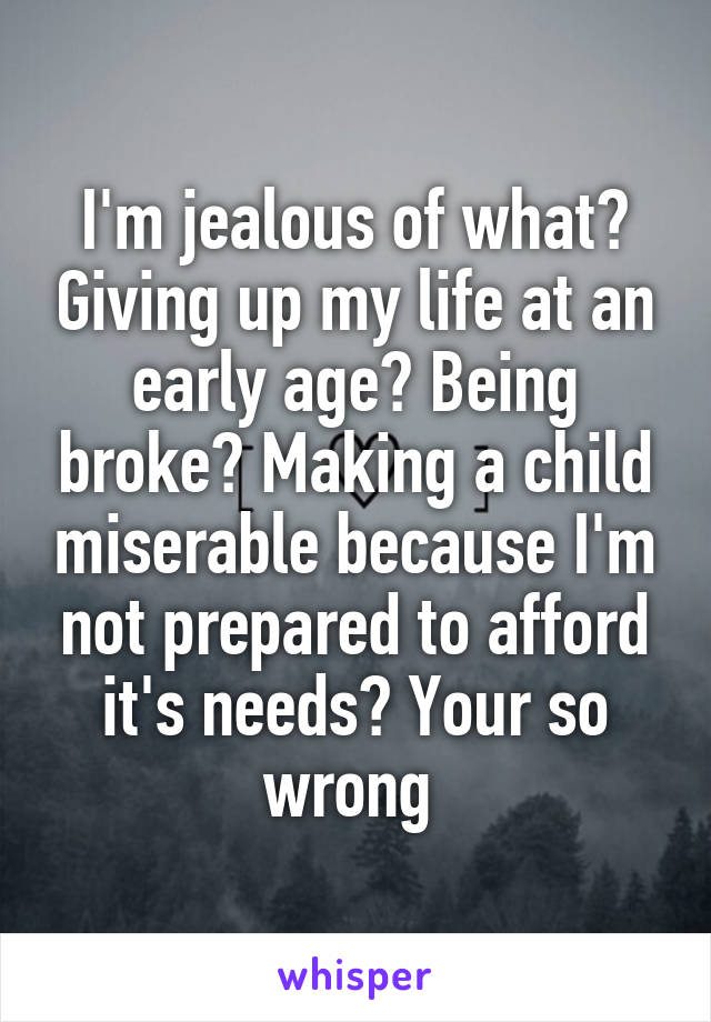 I'm jealous of what? Giving up my life at an early age? Being broke? Making a child miserable because I'm not prepared to afford it's needs? Your so wrong 