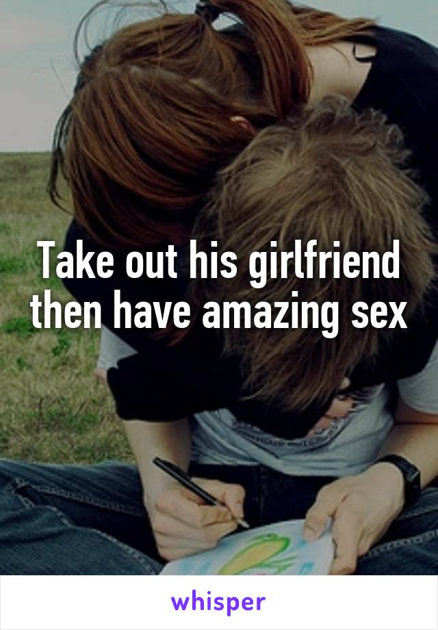 Take out his girlfriend then have amazing sex 