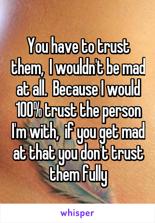 You have to trust them,  I wouldn't be mad at all.  Because I would 100% trust the person I'm with,  if you get mad at that you don't trust them fully