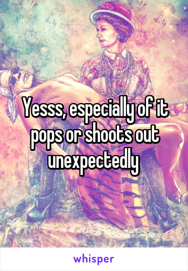 Yesss, especially of it pops or shoots out unexpectedly 