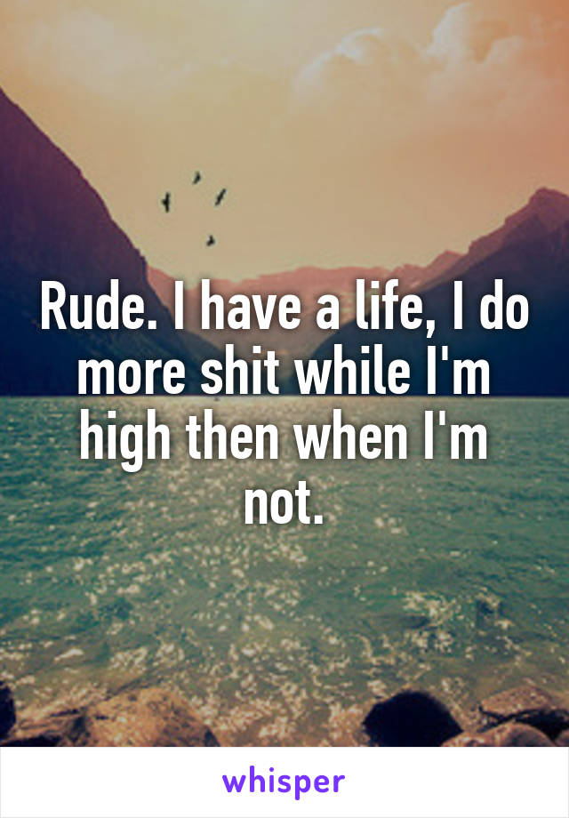 Rude. I have a life, I do more shit while I'm high then when I'm not.