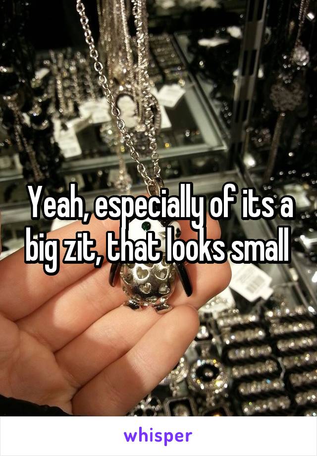 Yeah, especially of its a big zit, that looks small 