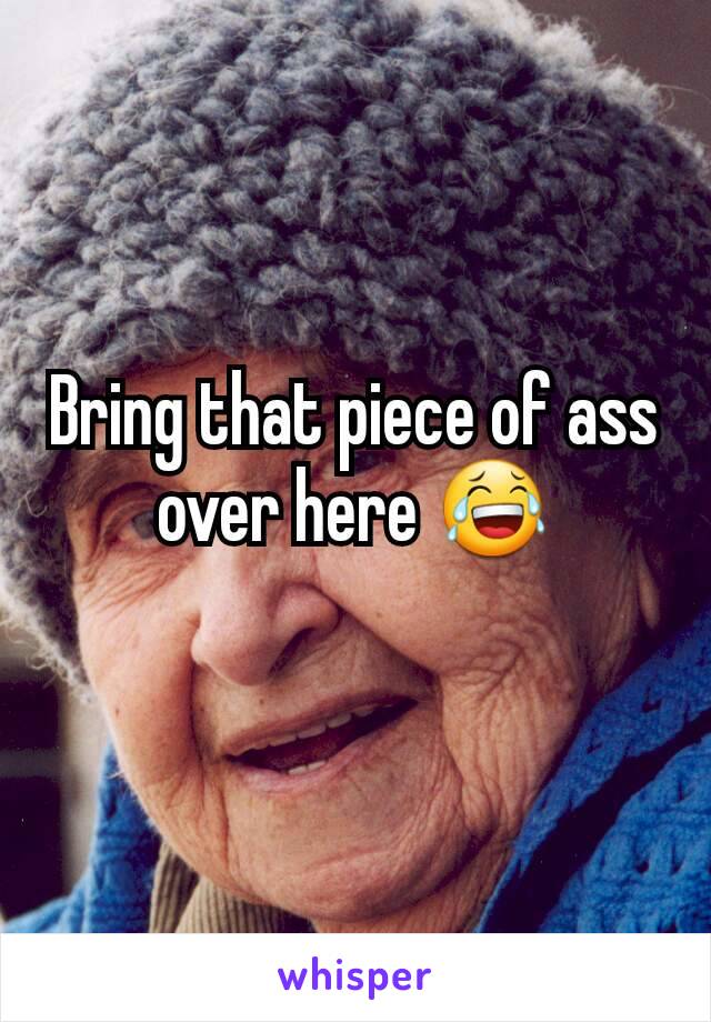 Bring that piece of ass over here 😂