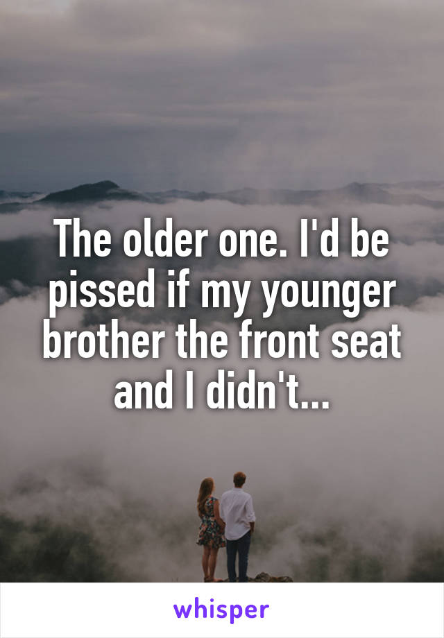 The older one. I'd be pissed if my younger brother the front seat and I didn't...