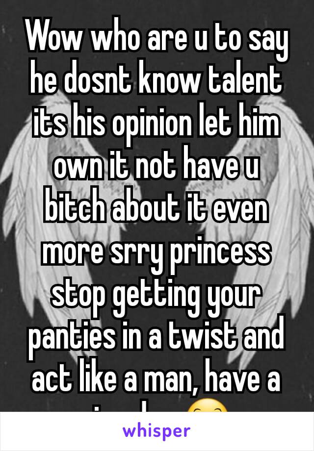 Wow who are u to say he dosnt know talent its his opinion let him own it not have u  bitch about it even more srry princess stop getting your panties in a twist and act like a man, have a nice day 😊