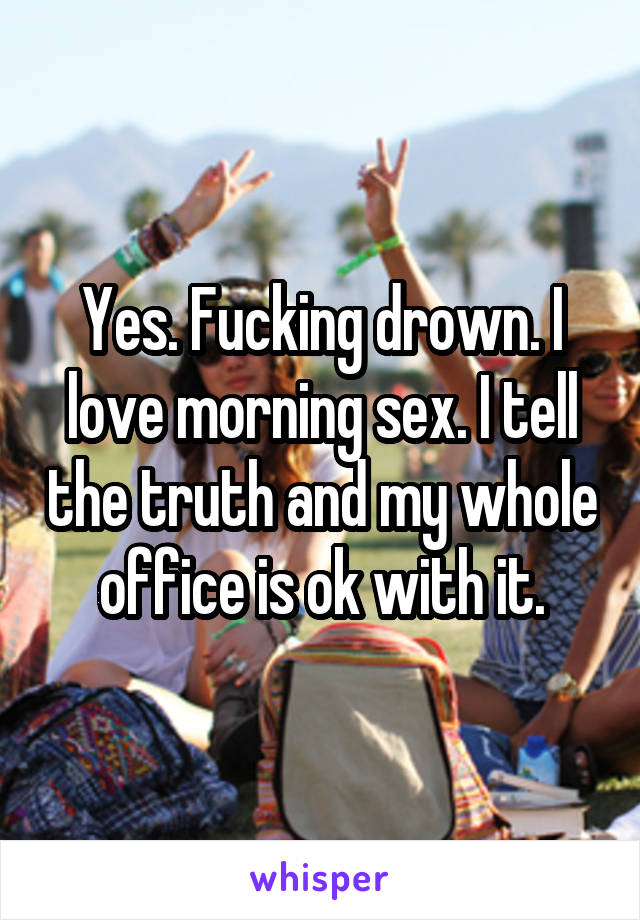 Yes. Fucking drown. I love morning sex. I tell the truth and my whole office is ok with it.