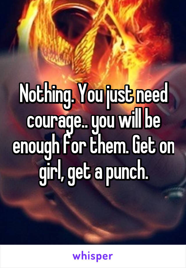 Nothing. You just need courage.. you will be enough for them. Get on girl, get a punch.