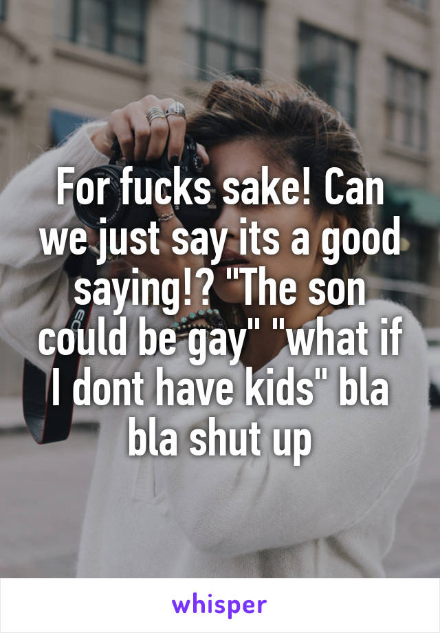 For fucks sake! Can we just say its a good saying!? "The son could be gay" "what if I dont have kids" bla bla shut up