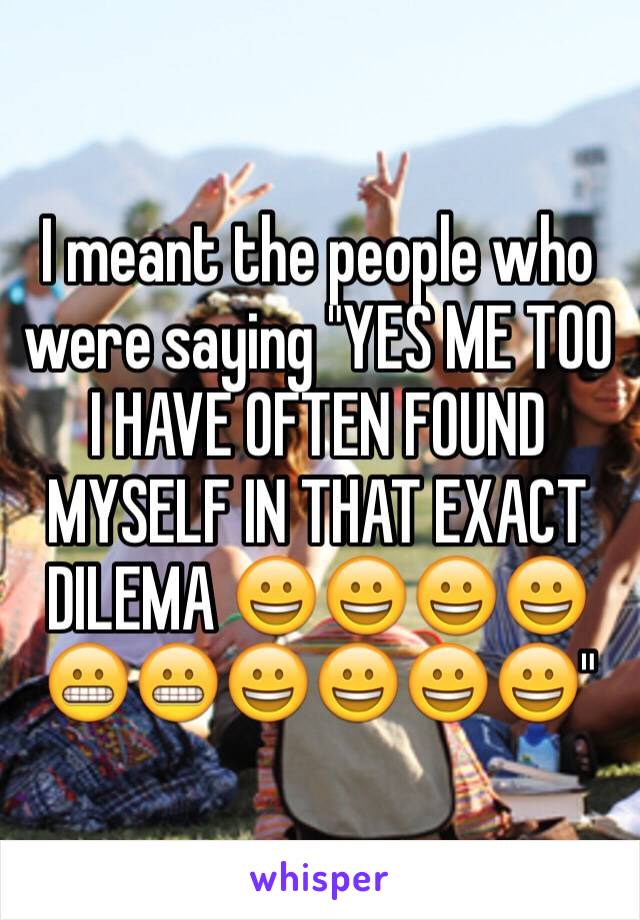 I meant the people who were saying "YES ME TOO I HAVE OFTEN FOUND MYSELF IN THAT EXACT DILEMA 😀😀😀😀😬😬😀😀😀😀"