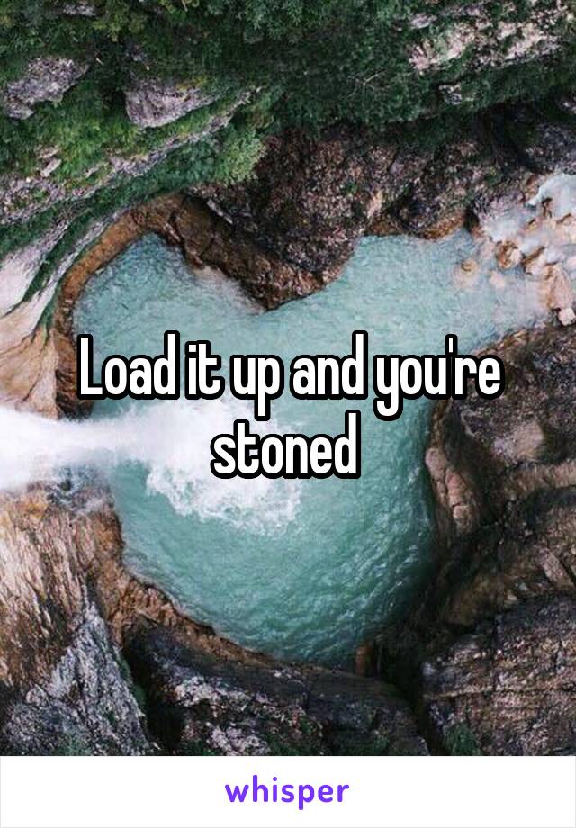 Load it up and you're stoned 