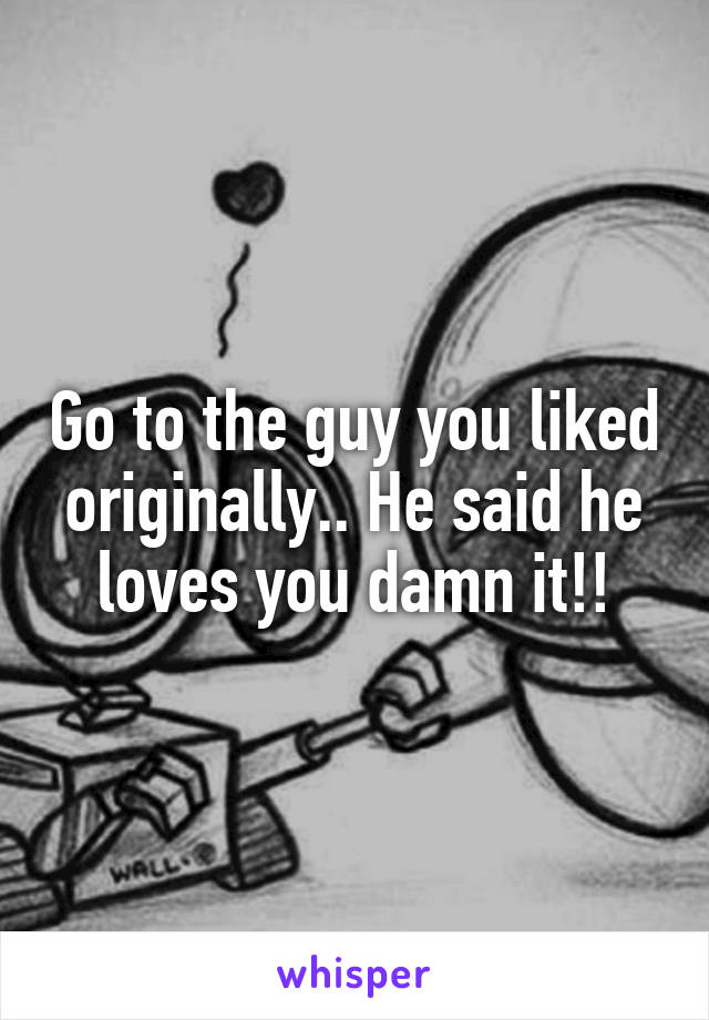 Go to the guy you liked originally.. He said he loves you damn it!!