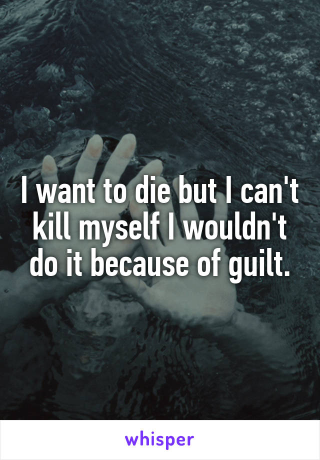 I want to die but I can't kill myself I wouldn't do it because of guilt.