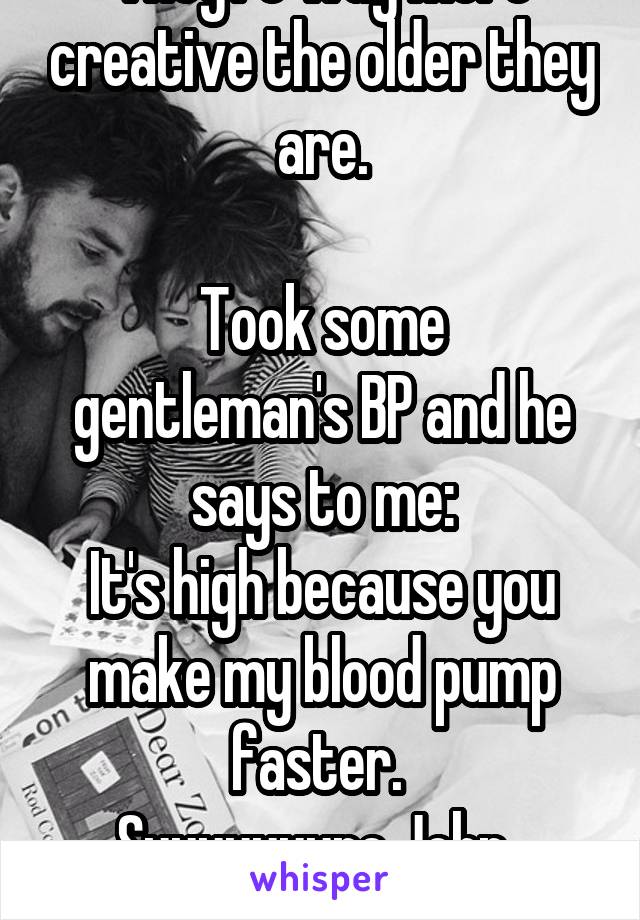 They're way more creative the older they are.

Took some gentleman's BP and he says to me:
It's high because you make my blood pump faster. 
Suuuuuuure John.  Sure. 