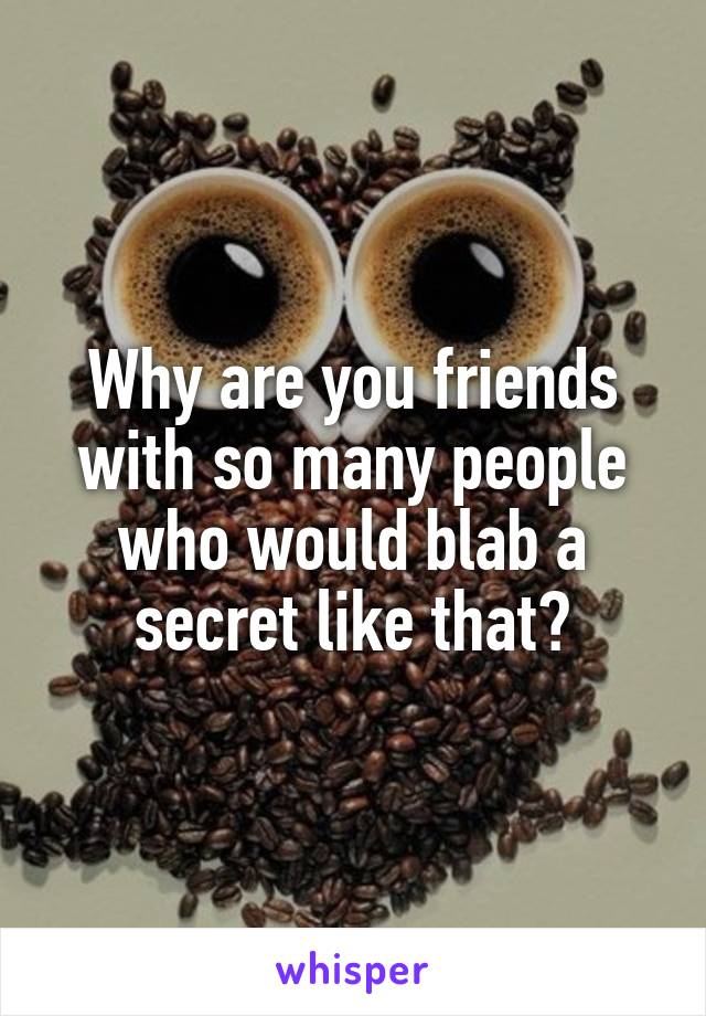 Why are you friends with so many people who would blab a secret like that?