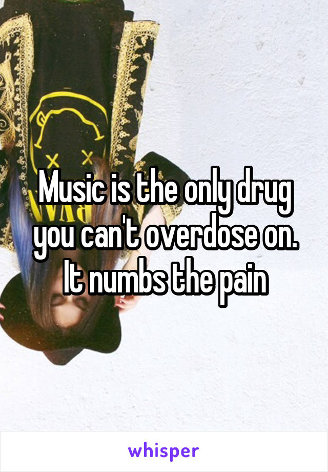Music is the only drug you can't overdose on. It numbs the pain