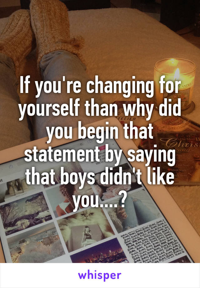 If you're changing for yourself than why did you begin that statement by saying that boys didn't like you....?