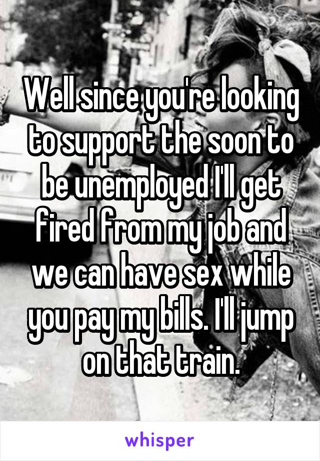 Well since you're looking to support the soon to be unemployed I'll get fired from my job and we can have sex while you pay my bills. I'll jump on that train.
