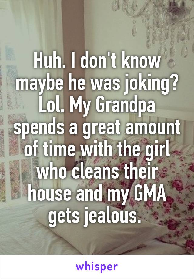 Huh. I don't know maybe he was joking? Lol. My Grandpa spends a great amount of time with the girl who cleans their house and my GMA gets jealous. 