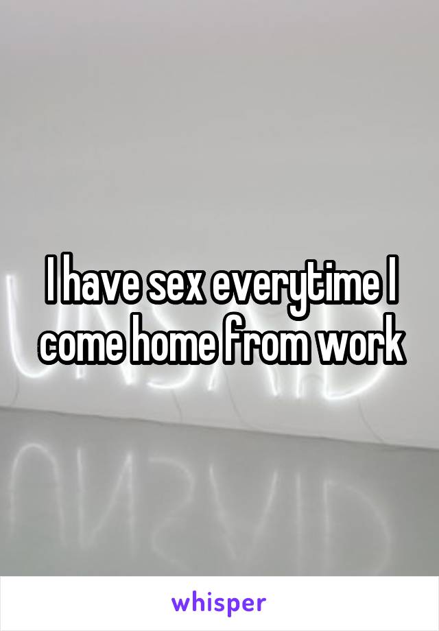 I have sex everytime I come home from work