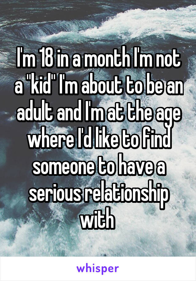 I'm 18 in a month I'm not a "kid" I'm about to be an adult and I'm at the age where I'd like to find someone to have a serious relationship with 
