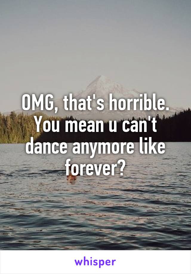 OMG, that's horrible. You mean u can't dance anymore like forever?