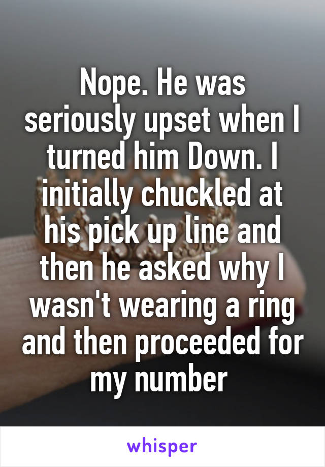 Nope. He was seriously upset when I turned him Down. I initially chuckled at his pick up line and then he asked why I wasn't wearing a ring and then proceeded for my number 