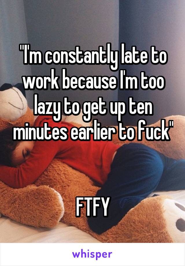 "I'm constantly late to work because I'm too lazy to get up ten minutes earlier to fuck" 

FTFY