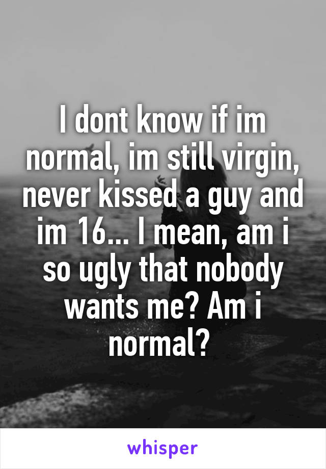 I dont know if im normal, im still virgin, never kissed a guy and im 16... I mean, am i so ugly that nobody wants me? Am i normal? 