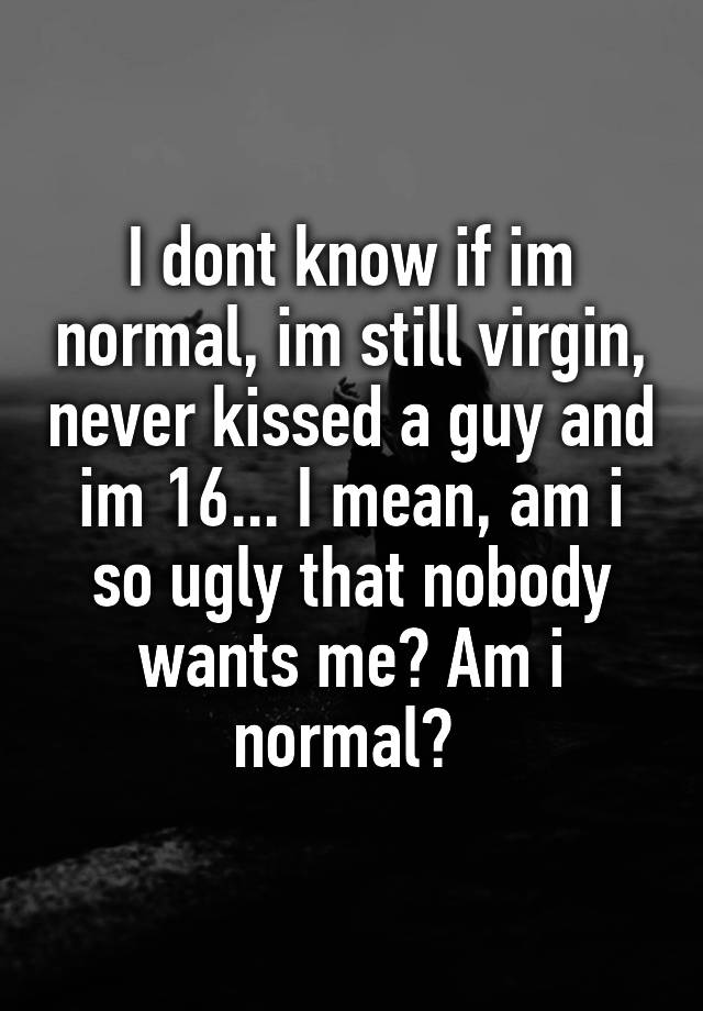 I dont know if im normal, im still virgin, never kissed a guy and im 16... I mean, am i so ugly that nobody wants me? Am i normal? 