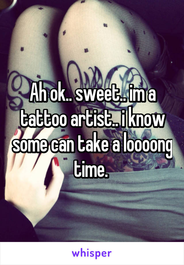 Ah ok.. sweet.. im a tattoo artist.. i know some can take a loooong time. 