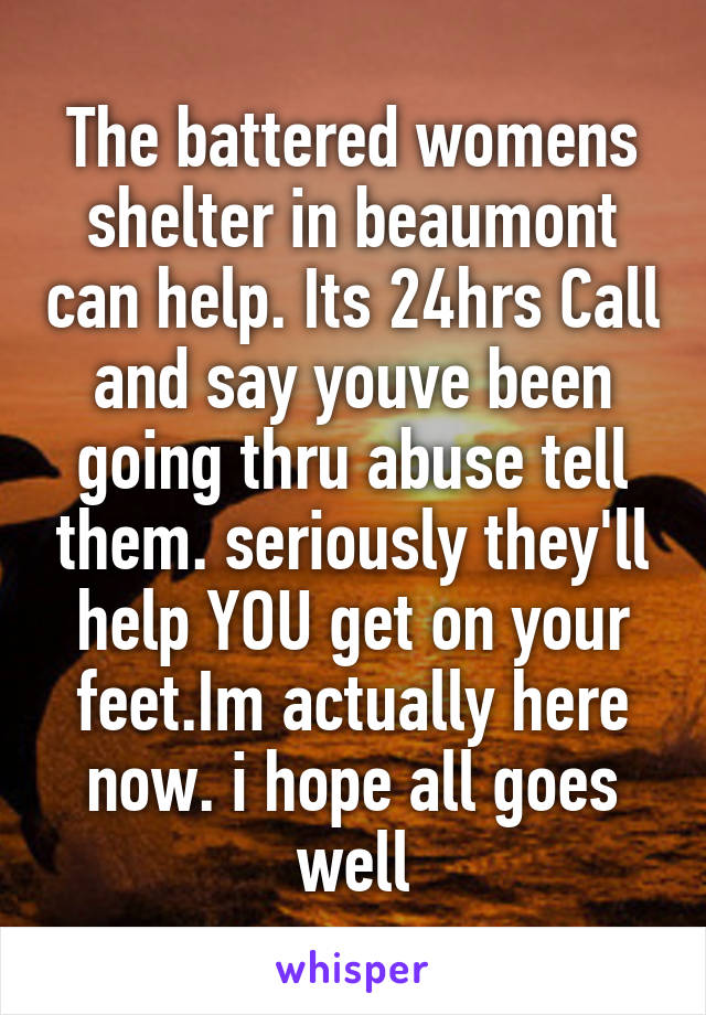 The battered womens shelter in beaumont can help. Its 24hrs Call and say youve been going thru abuse tell them. seriously they'll help YOU get on your feet.Im actually here now. i hope all goes well