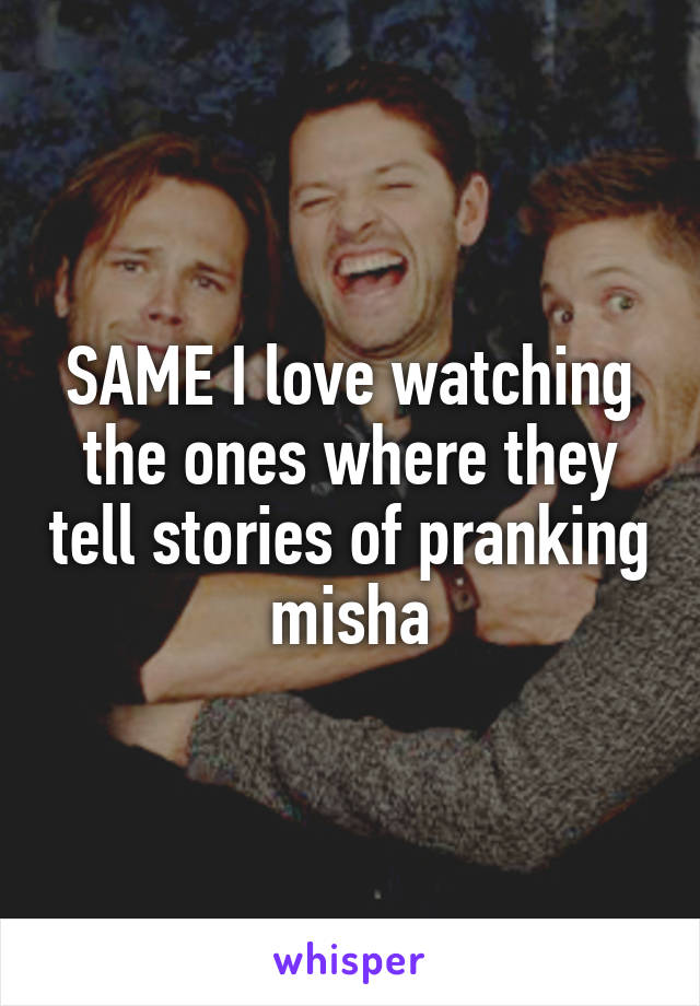 SAME I love watching the ones where they tell stories of pranking misha