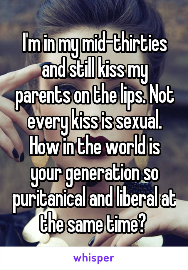 I'm in my mid-thirties and still kiss my parents on the lips. Not every kiss is sexual. How in the world is your generation so puritanical and liberal at the same time? 