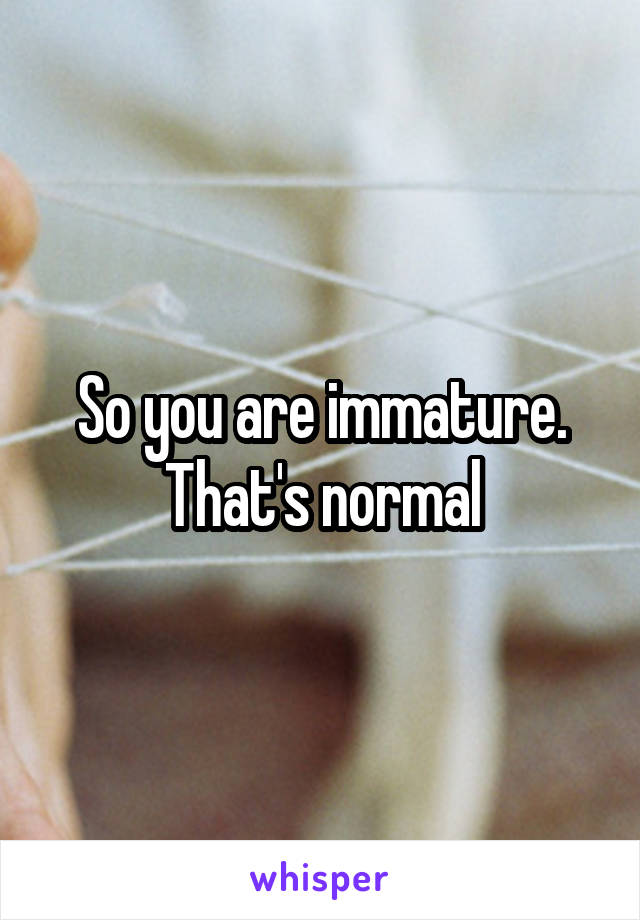 So you are immature. That's normal