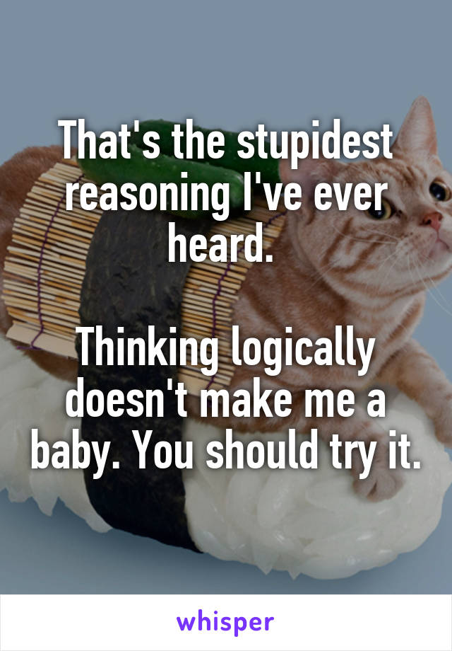 That's the stupidest reasoning I've ever heard. 

Thinking logically doesn't make me a baby. You should try it. 