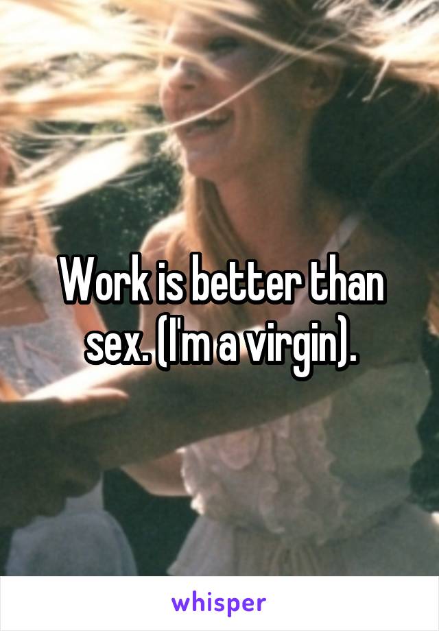 Work is better than sex. (I'm a virgin).