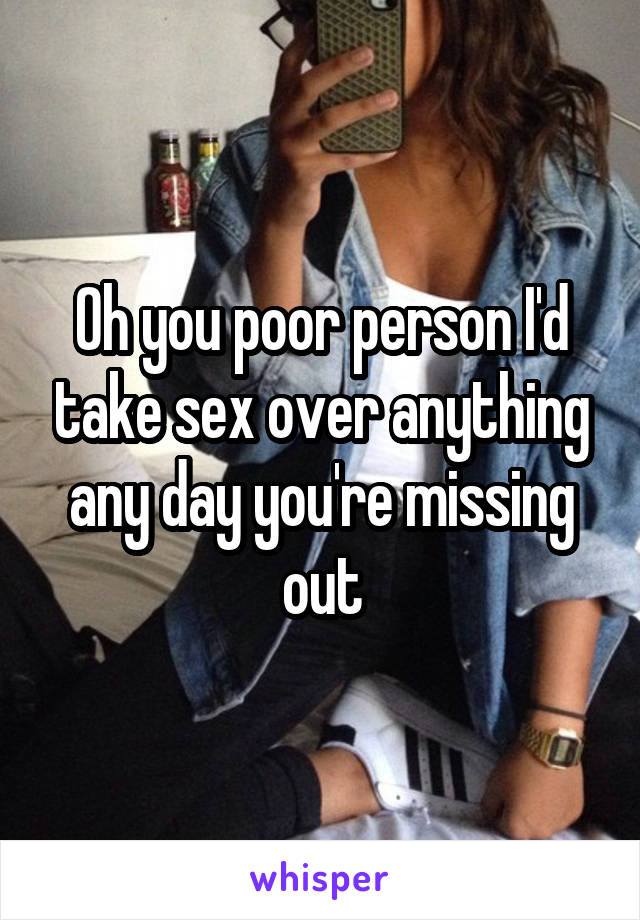 Oh you poor person I'd take sex over anything any day you're missing out